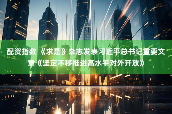 配资指数 《求是》杂志发表习近平总书记重要文章《坚定不移推进高水平对外开放》