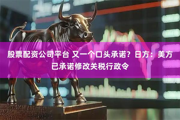 股票配资公司平台 又一个口头承诺？日方：美方已承诺修改关税行政令