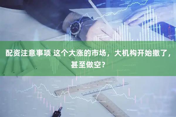 配资注意事项 这个大涨的市场，大机构开始撤了，甚至做空？