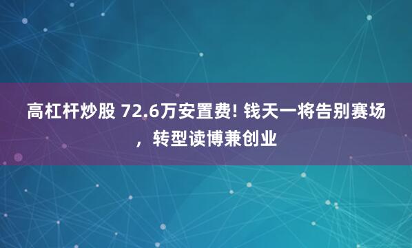 高杠杆炒股 72.6万安置费! 钱天一将告别赛场，转型读博兼创业