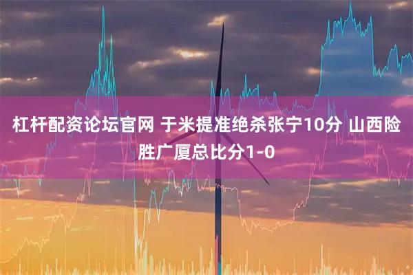杠杆配资论坛官网 于米提准绝杀张宁10分 山西险胜广厦总比分1-0