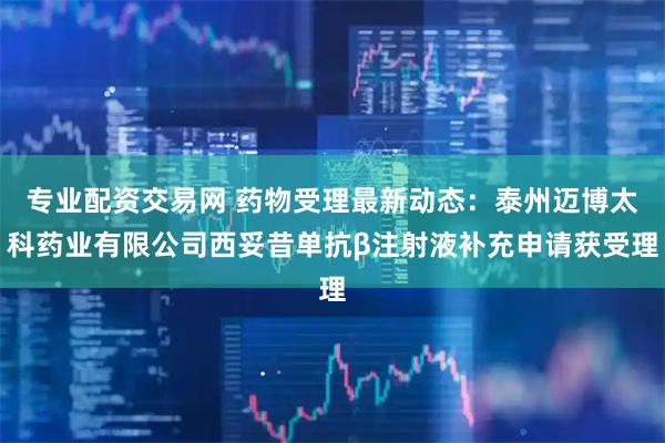 专业配资交易网 药物受理最新动态：泰州迈博太科药业有限公司西妥昔单抗β注射液补充申请获受理